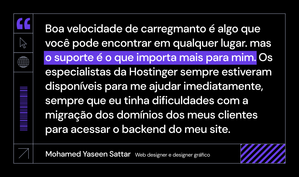 citação de Mohamed Yaseen Sattar: "boa velocidade de carregamento é algo que você pode encontrar em qualquer lugar, mas o suporte é o que importa para mim. Os especialistas da Hostinger sempre estiveram disponíveis para me ajudar imediatamente, sempre que eu tinha dificuldades com a migração dos domínios dos meus clientes para acessar o backend do meu site.