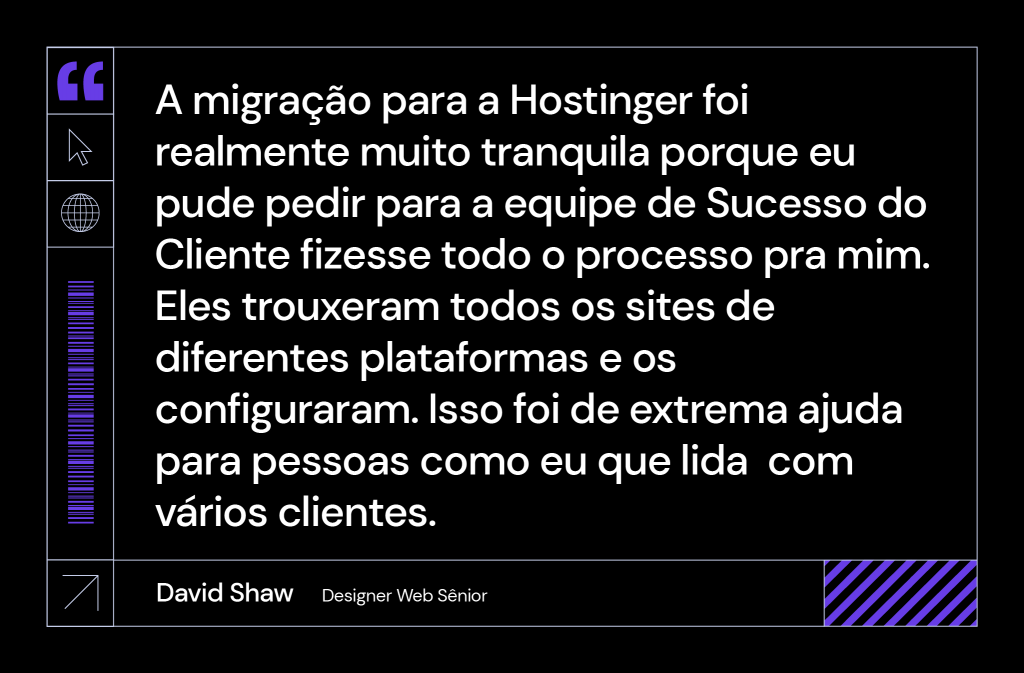 frase de david shaw sobre a Hostinger: "A migração para Hostinger foi realmente muito tranquila porque eu pude pedir para que a equipe de Sucesso do Cliente fizesse todo o processo para mim. Eles trouxeram todos os sites de diferentes plataformas e os configuraram. Isso foi de extrema ajuda para pessoas como eu, que lida com vários clientes.