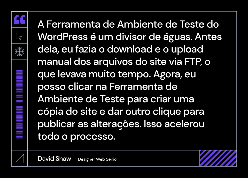 segunda frase de david shaw sobre a Hostinger: "A ferramenta de ambiente de testes do WordPress é um divisor de água. Antes dela, eu fazia o download e o upload manual dos arquivos do site via FTP, o que levava muito tempo. Agora, eu posso clicar na ferramenta de ambiente de teste para criar uma cópia do site e dar outro clique para publicar as alterações. Isso acelerou todo o processo.