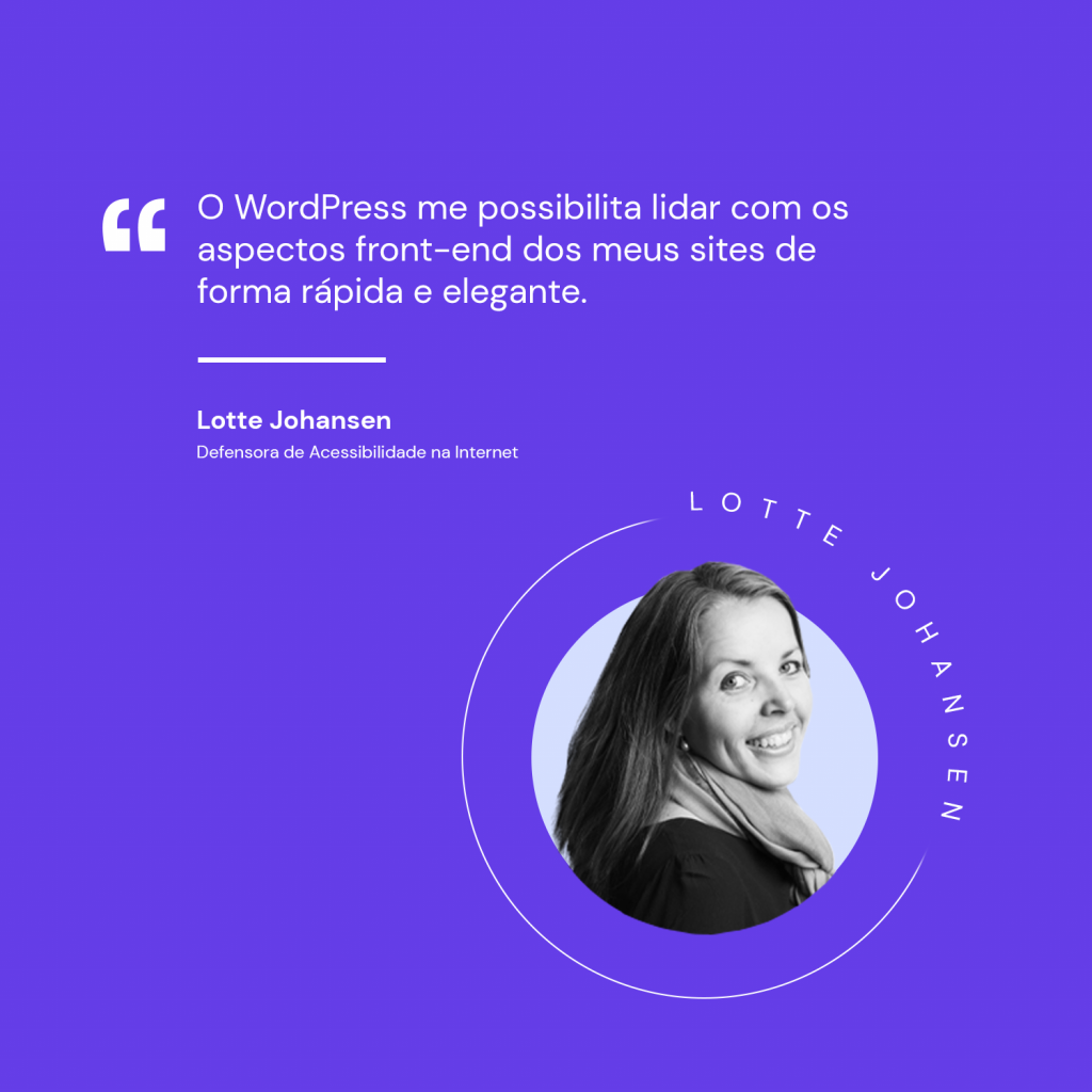 Imagem de fundo roxo com aspas e os dizeres "O WordPress me possibilita lidar com os aspectos front-end dos meus sites de forma rápida e elegante.
Lotte Johansen
Defensora de Acessibilidade na Internet. Há uma foto de Lotte à direita inferior da imagem